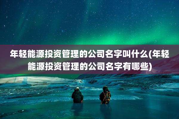 年轻能源投资管理的公司名字叫什么(年轻能源投资管理的公司名字有哪些)