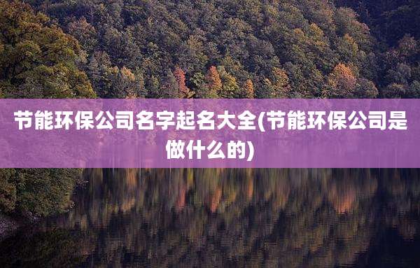 节能环保公司名字起名大全(节能环保公司是做什么的)