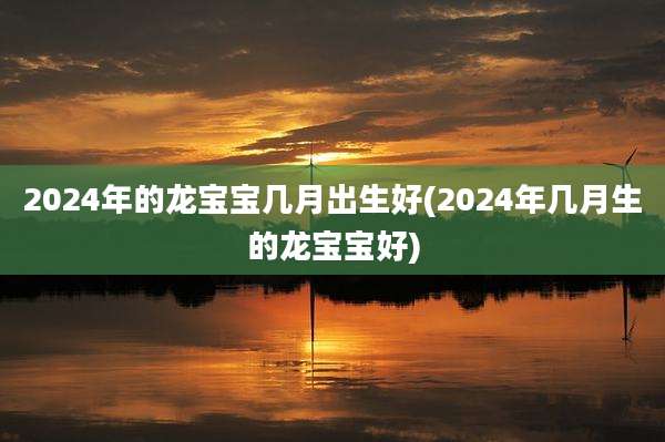 2024年的龙宝宝几月出生好(2024年几月生的龙宝宝好)