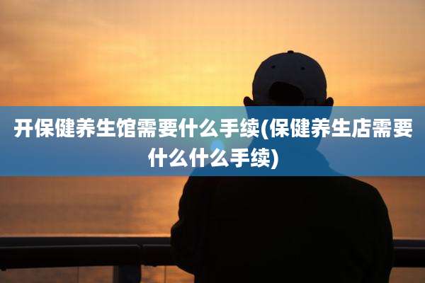 开保健养生馆需要什么手续(保健养生店需要什么什么手续)