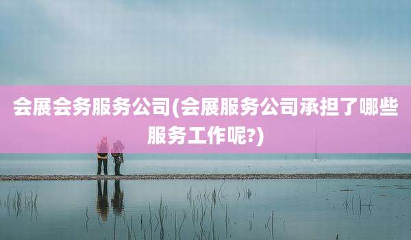 会展会务服务公司(会展服务公司承担了哪些服务工作呢?)