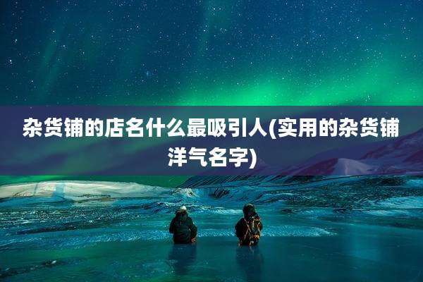 杂货铺的店名什么最吸引人(实用的杂货铺洋气名字)