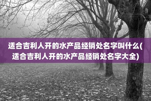 适合吉利人开的水产品经销处名字叫什么(适合吉利人开的水产品经销处名字大全)