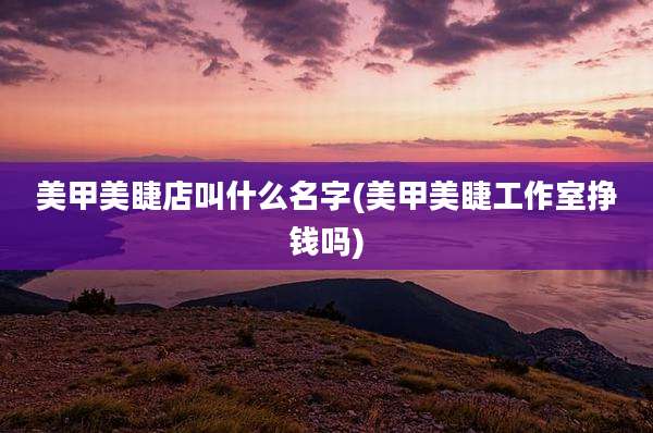 美甲美睫店叫什么名字(美甲美睫工作室挣钱吗)
