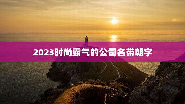 2023时尚霸气的公司名带朝字