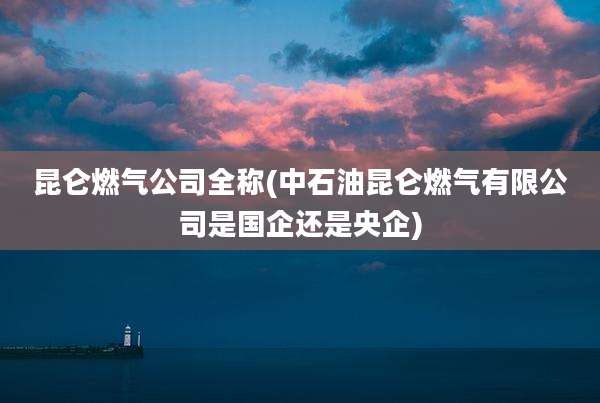 昆仑燃气公司全称(中石油昆仑燃气有限公司是国企还是央企)