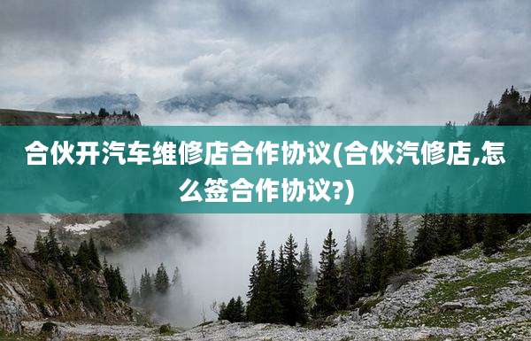 合伙开汽车维修店合作协议(合伙汽修店,怎么签合作协议?)