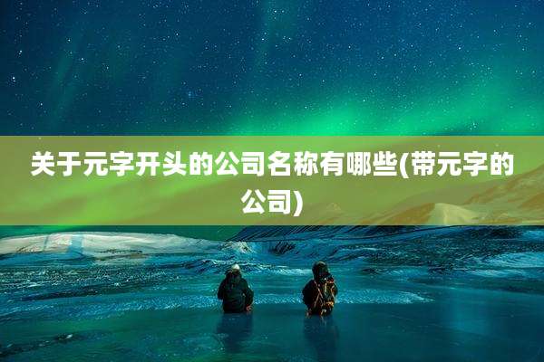 关于元字开头的公司名称有哪些(带元字的公司)