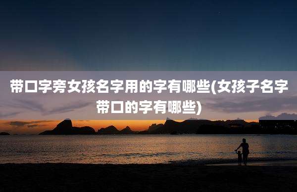 带口字旁女孩名字用的字有哪些(女孩子名字带口的字有哪些)