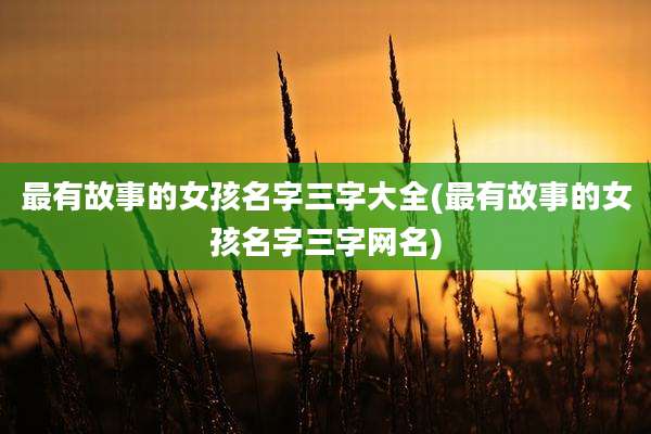 最有故事的女孩名字三字大全(最有故事的女孩名字三字网名)