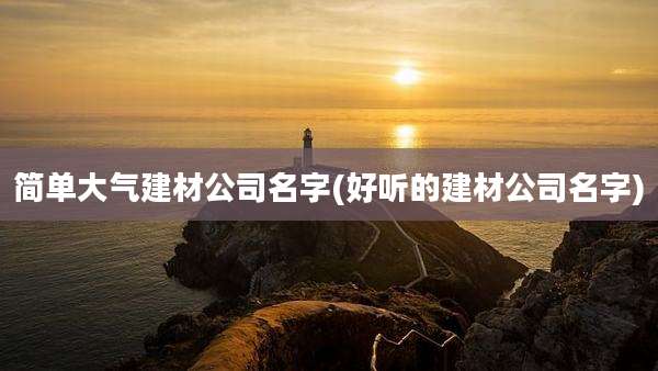 简单大气建材公司名字(好听的建材公司名字)