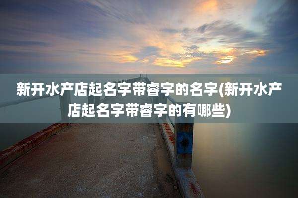 新开水产店起名字带睿字的名字(新开水产店起名字带睿字的有哪些)