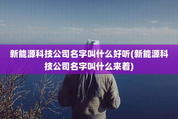 新能源科技公司名字叫什么好听(新能源科技公司名字叫什么来着)