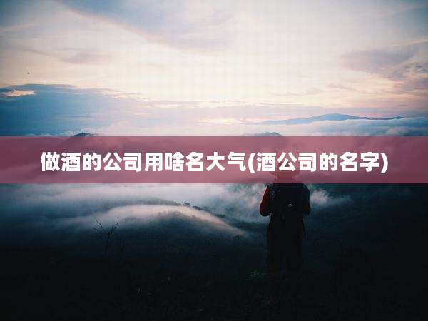 做酒的公司用啥名大气(酒公司的名字)