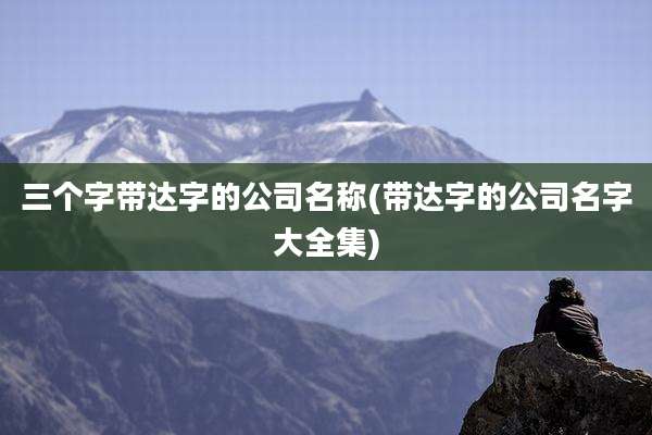 三个字带达字的公司名称(带达字的公司名字大全集)