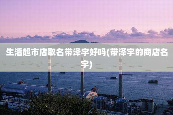 生活超市店取名带泽字好吗(带泽字的商店名字)