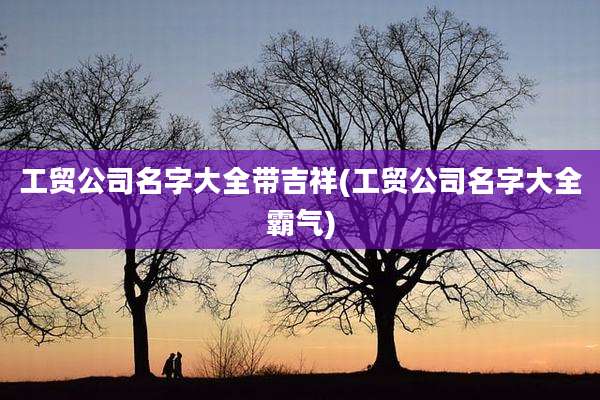 工贸公司名字大全带吉祥(工贸公司名字大全霸气)