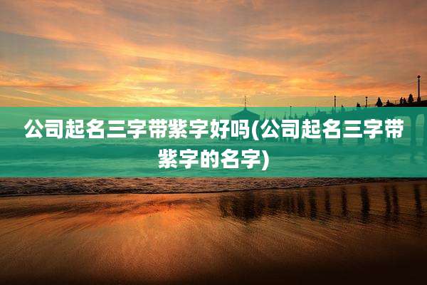 公司起名三字带紫字好吗(公司起名三字带紫字的名字)