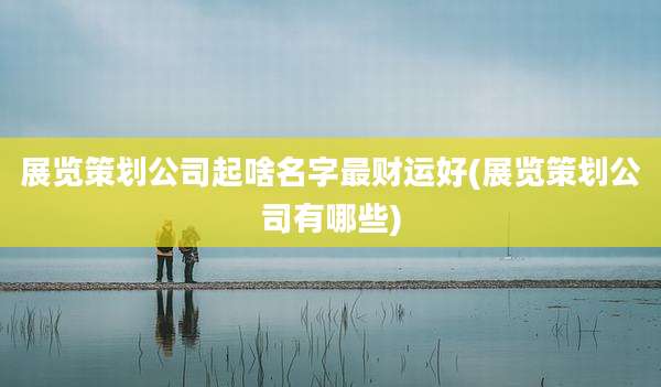展览策划公司起啥名字最财运好(展览策划公司有哪些)