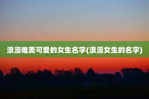 浪漫唯美可爱的女生名字(浪漫女生的名字)