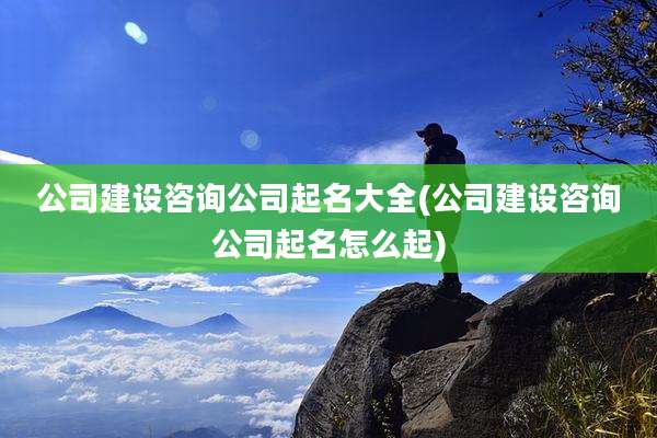 公司建设咨询公司起名大全(公司建设咨询公司起名怎么起)