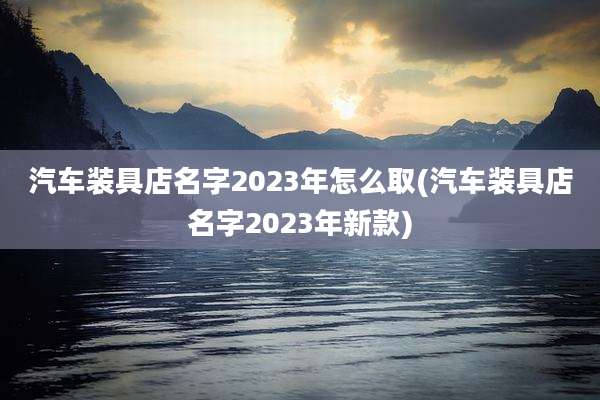 汽车装具店名字2023年怎么取(汽车装具店名字2023年新款)