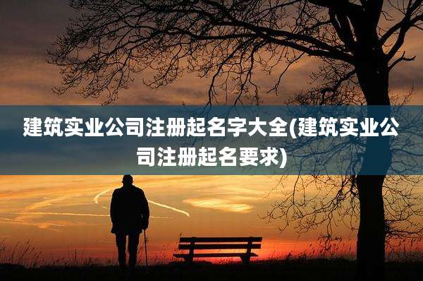 建筑实业公司注册起名字大全(建筑实业公司注册起名要求)
