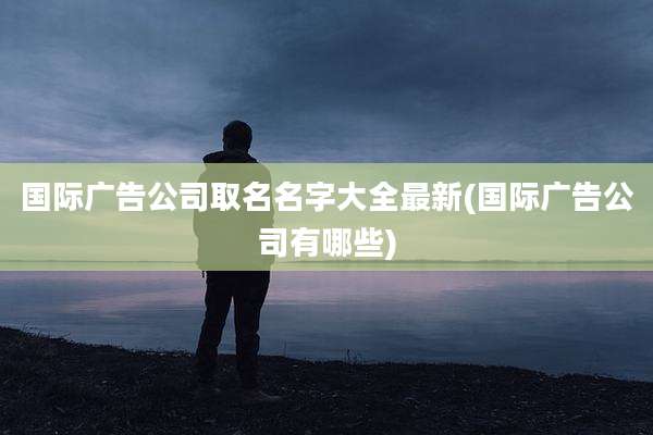 国际广告公司取名名字大全最新(国际广告公司有哪些)