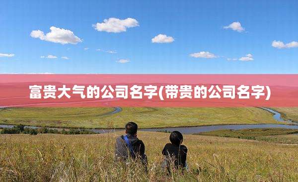 富贵大气的公司名字(带贵的公司名字)