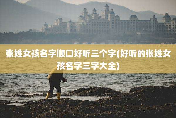 张姓女孩名字顺口好听三个字(好听的张姓女孩名字三字大全)