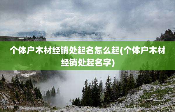 个体户木材经销处起名怎么起(个体户木材经销处起名字)
