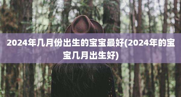 2024年几月份出生的宝宝最好(2024年的宝宝几月出生好)