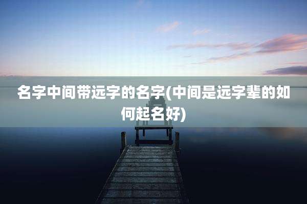 名字中间带远字的名字(中间是远字辈的如何起名好)