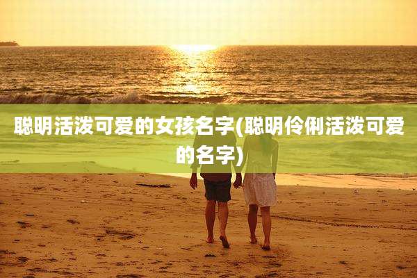 聪明活泼可爱的女孩名字(聪明伶俐活泼可爱的名字)
