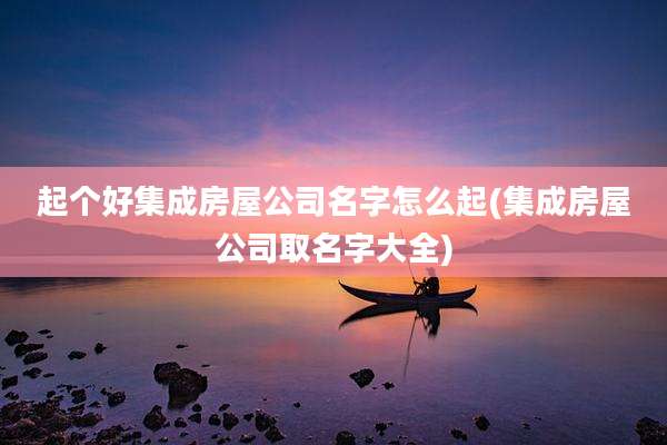 起个好集成房屋公司名字怎么起(集成房屋公司取名字大全)