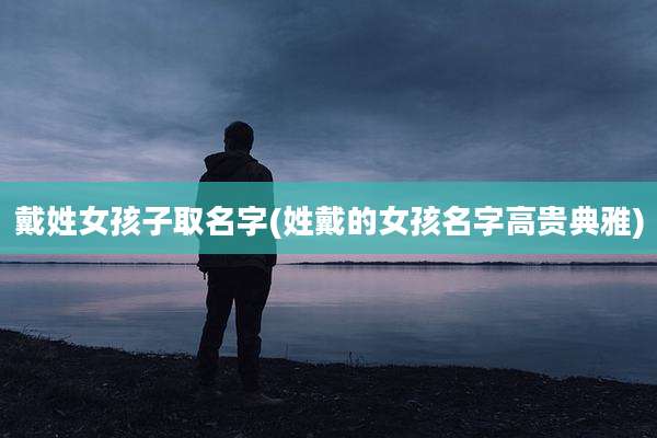 戴姓女孩子取名字(姓戴的女孩名字高贵典雅)