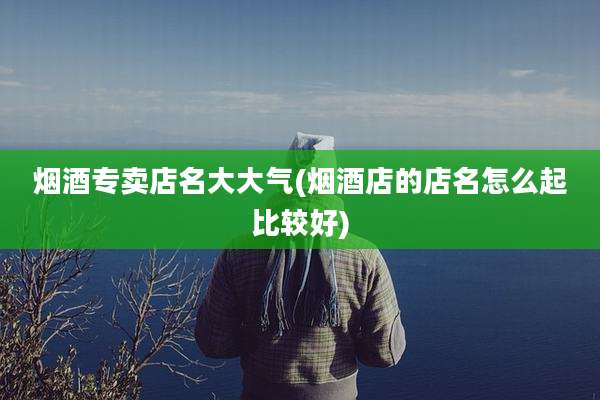 烟酒专卖店名大大气(烟酒店的店名怎么起比较好)