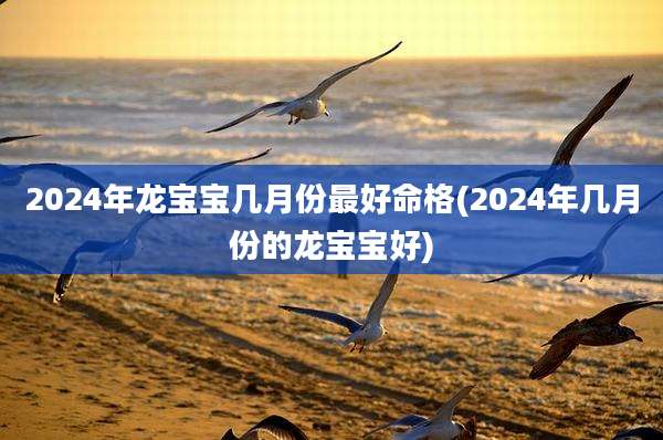 2024年龙宝宝几月份最好命格(2024年几月份的龙宝宝好)