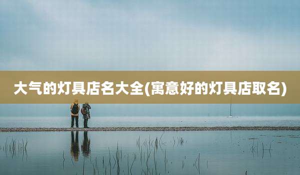 大气的灯具店名大全(寓意好的灯具店取名)