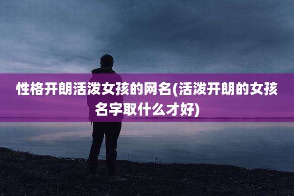 性格开朗活泼女孩的网名(活泼开朗的女孩名字取什么才好)