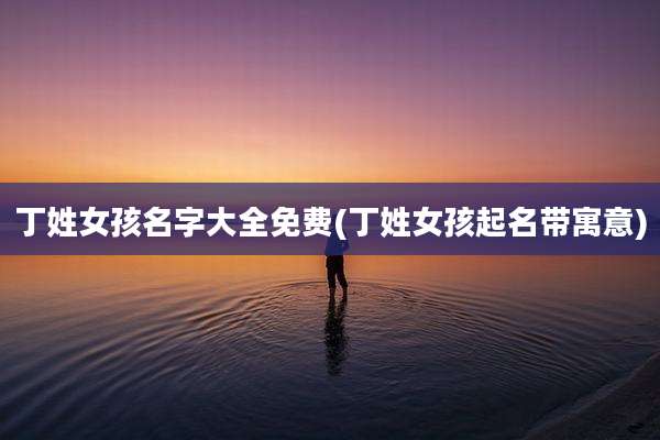 丁姓女孩名字大全免费(丁姓女孩起名带寓意)