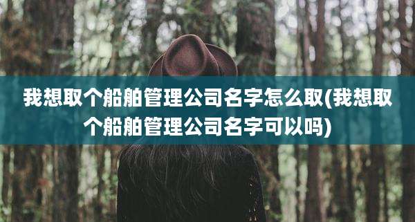 我想取个船舶管理公司名字怎么取(我想取个船舶管理公司名字可以吗)