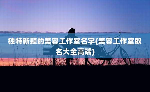 独特新颖的美容工作室名字(美容工作室取名大全高端)