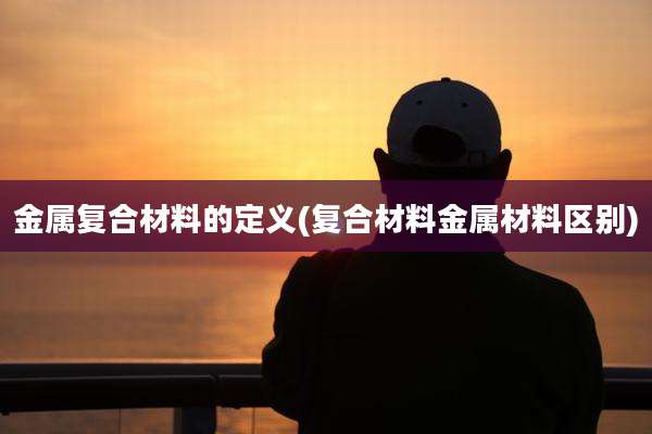 金属复合材料的定义(复合材料金属材料区别)