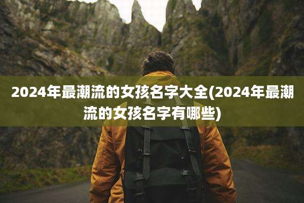 2024年最潮流的女孩名字大全(2024年最潮流的女孩名字有哪些)
