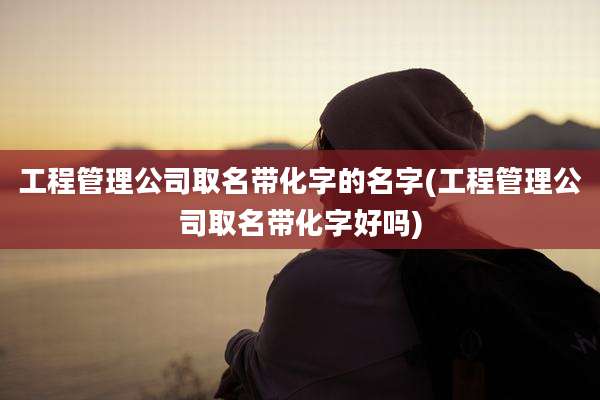工程管理公司取名带化字的名字(工程管理公司取名带化字好吗)