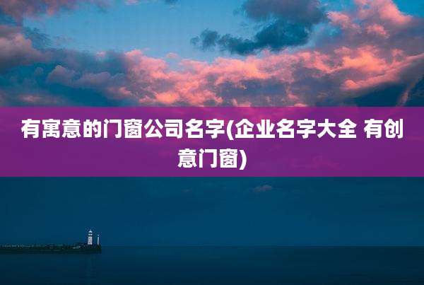 有寓意的门窗公司名字(企业名字大全 有创意门窗)