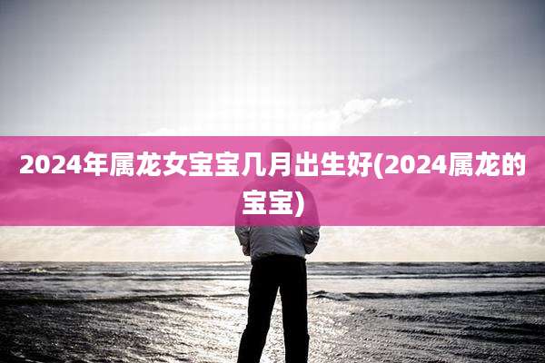 2024年属龙女宝宝几月出生好(2024属龙的宝宝)