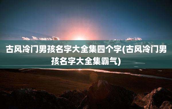 古风冷门男孩名字大全集四个字(古风冷门男孩名字大全集霸气)