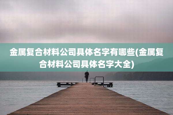 金属复合材料公司具体名字有哪些(金属复合材料公司具体名字大全)